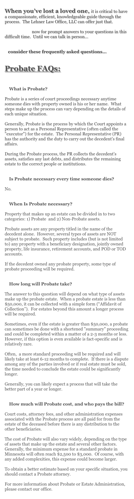 When you’ve lost a loved one, it is critical to have a compassionate, efficient, knowledgeable guide through the process. The Lehner Law Office, LLC can offer just that.
Call or e-mail now for prompt answers to your questions in this difficult time. Until we can talk in person...
consider these frequently asked questions...
Probate FAQs:
What is Probate?
Probate is a series of court proceedings necessary anytime someone dies with property owned is his or her name. What steps make up the process can vary depending on the details of each unique situation.
Generally, Probate is the process by which the Court appoints a person to act as a Personal Representative (often called the "executor") for the estate. The Personal Representative (PR) has the authority and the duty to carry out the decedent's final affairs.
During the Probate process, the PR collects the decedent's assets, satisfies any last debts, and distributes the remaining estate to the correct people or institutions.
Is Probate necessary every time someone dies?
No.
When Is Probate necessary?
Property that makes up an estate can be divided in to two categories: 1) Probate and 2) Non-Probate assets.
Probate assets are any property titled in the name of the decedent alone. However, several types of assets are NOT subject to probate. Such property includes (but is not limited to) any property with a beneficiary designation, jointly owned property, life insurance, retirement accounts, and POD or TOD accounts.
If the decedent owned any probate property, some type of probate proceeding will be required.
How long will Probate take?
The answer to this question will depend on what type of assets make up the probate estate. When a probate estate is less than $50,000, it can be collected with a simple form (“Affidavit of Collection”). For estates beyond this amount a longer process will be required.
Sometimes, even if the estate is greater than $50,000, a probate can sometimes be done with a shortened "summary" proceeding and could be completed within a matter of a 2-3 months or less. However, if this option is even available is fact-specific and is relatively rare.
Often, a more standard proceeding will be required and will likely take at least 6-12 months to complete. If there is a dispute among any of the parties involved or if real estate must be sold, the time needed to conclude the estate could be significantly longer.
Generally, you can likely expect a process that will take the better part of a year or longer.
How much will Probate cost, and who pays the bill?
Court costs, attorney fees, and other administration expenses associated with the Probate process are all paid for from the estate of the deceased before there is any distribution to the other beneficiaries.
The cost of Probate will also vary widely, depending on the type of assets that make up the estate and several other factors. Generally, the minimum expense for a standard probate in Minnesota will often reach $2,500 to $3,000. Of course, with any added complexities, this expense could become larger.
To obtain a better estimate based on your specific situation, you should contact a Probate attorney.
For more information about Probate or Estate Administration, please contact our office.